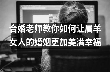 合婚老师教你如何让属羊女人的婚姻更加美满幸福