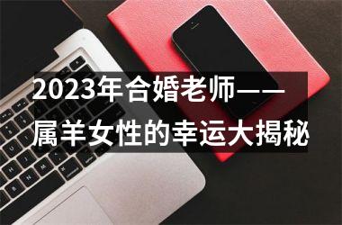 <h3>2025年合婚老师——属羊女性的幸运大揭秘