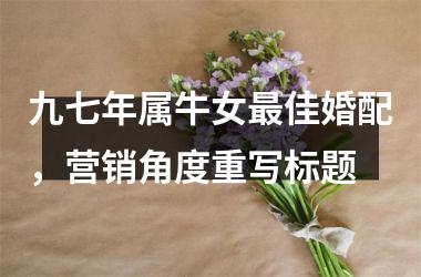 <h3>九七年属牛女佳婚配，营销角度重写标题