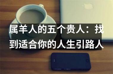 <h3>属羊人的五个贵人：找到适合你的人生引路人