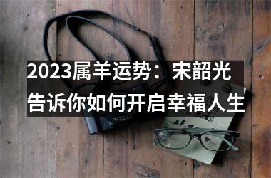 <h3>2025属羊运势：宋韶光告诉你如何开启幸福人生
