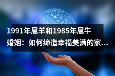 <h3>1991年属羊和1985年属牛婚姻：如何缔造幸福美满的家庭？
