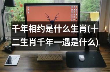 <h3>千年相约是什么生肖(十二生肖千年一遇是什么)