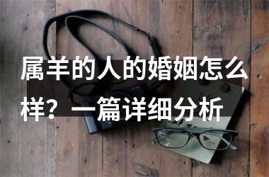 <h3>属羊的人的婚姻怎么样？一篇详细分析