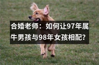 <h3>合婚老师：如何让97年属牛男孩与98年女孩相配？