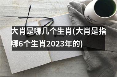 <h3>大肖是哪几个生肖(大肖是指哪6个生肖2025年的)