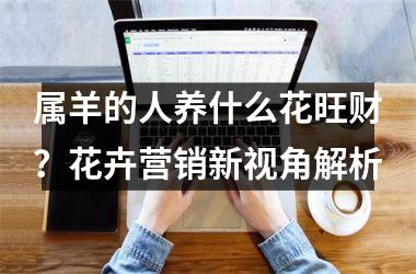 <h3>属羊的人养什么花旺财？花卉营销新视角解析