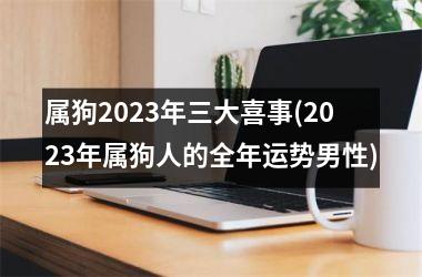 <h3>属狗2025年三大喜事(2025年属狗人的全年运势男性)