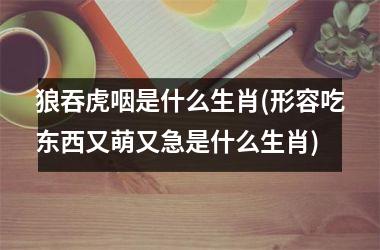 <h3>狼吞虎咽是什么生肖(形容吃东西又萌又急是什么生肖)
