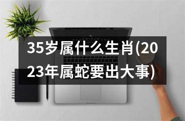 <h3>35岁属什么生肖(2025年属蛇要出大事)
