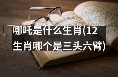 <h3>哪吒是什么生肖(12生肖哪个是三头六臂)