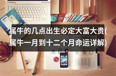 <h3>属牛的几点出生必定大富大贵(属牛一月到十二个月命运详解)