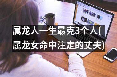 <h3>属龙人一生克3个人(属龙女命中注定的丈夫)