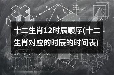 <h3>十二生肖12时辰顺序(十二生肖对应的时辰的时间表)