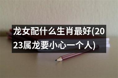 <h3>龙女配什么生肖好(2025属龙要小心一个人)