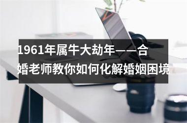<h3>1961年属牛大劫年——合婚老师教你如何化解婚姻困境