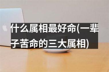 <h3>什么属相最好命(一辈子苦命的三大属相)