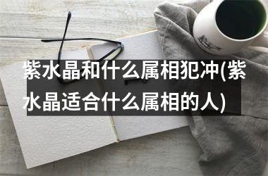 <h3>紫水晶和什么属相犯冲(紫水晶适合什么属相的人)