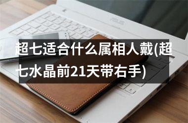 <h3>超七适合什么属相人戴(超七水晶前21天带右手)