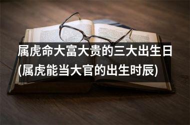 <h3>属虎命大富大贵的三大出生日(属虎能当大官的出生时辰)