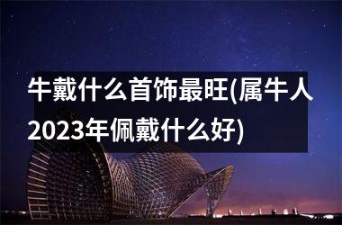 牛戴什么首饰最旺(属牛人2025年佩戴什么好)