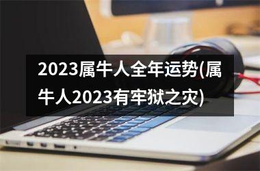 2023属牛人全年运势(属牛人2023有牢狱之灾)