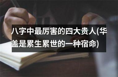 八字中最厉害的四大贵人(华盖是累生累世的一种宿命)