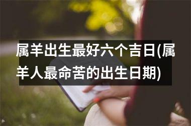 <h3>属羊出生最好六个吉日(属羊人最命苦的出生日期)