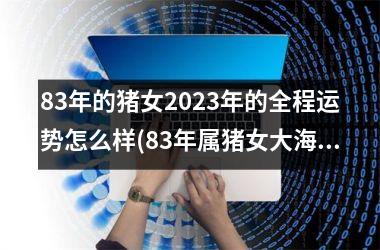 83年的猪女2023年的全程运势怎么样(83年属猪女大海水命终极命运)