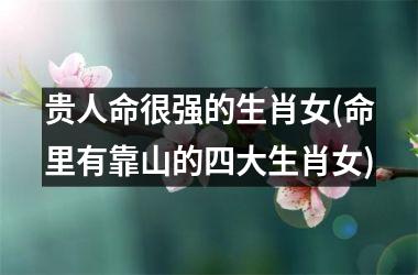 <h3>贵人命很强的生肖女(命里有靠山的四大生肖女)