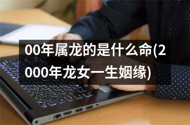 00年属龙的是什么命(2000年龙女一生姻缘)