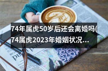 <h3>74年属虎50岁后还会离婚吗(74属虎2025年婚姻状况)