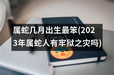 属蛇几月出生最笨(2023年属蛇人有牢狱之灾吗)