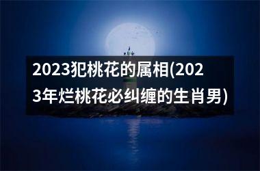 2023犯桃花的属相(2023年烂桃花必纠缠的生肖男)