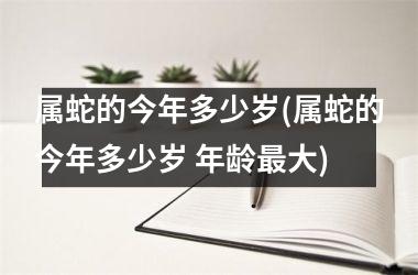 属蛇的今年多少岁(属蛇的今年多少岁 年龄最大)