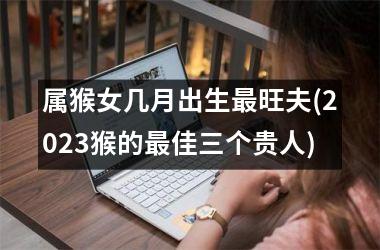 <h3>属猴女几月出生最旺夫(2025猴的最佳三个贵人)