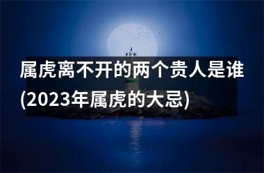 属虎离不开的两个贵人是谁(2025年属虎的大忌)