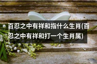 <h3>百忍之中有祥和指什么生肖(百忍之中有祥和打一个生肖属)