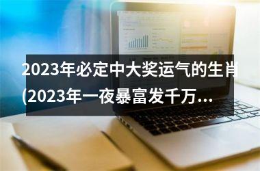 2023年必定中大奖运气的生肖(2023年一夜暴富发千万的生肖)