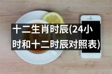 <h3>十二生肖时辰(24小时和十二时辰对照表)