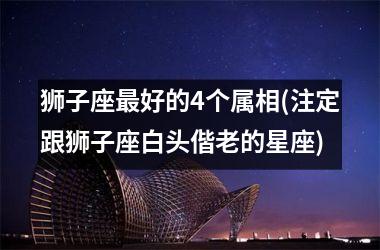 <h3>狮子座最好的4个属相(注定跟狮子座白头偕老的星座)