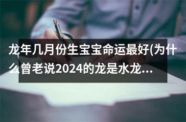 <h3>龙年几月份生宝宝命运最好(为什么曾老说2024的龙是水龙)