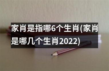 <h3>家肖是指哪6个生肖(家肖是哪几个生肖2025)