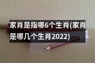 家肖是指哪6个生肖(家肖是哪几个生肖2022)