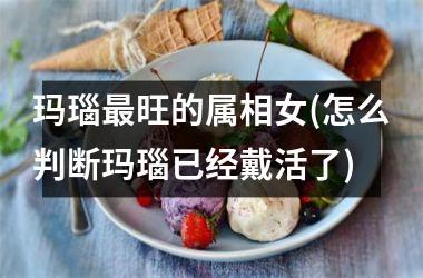 玛瑙最旺的属相女(怎么判断玛瑙已经戴活了)