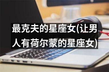 <h3>最克夫的星座女(让男人有荷尔蒙的星座女)