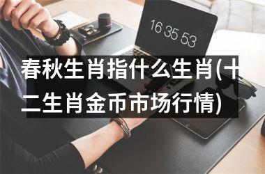 <h3>春秋生肖指什么生肖(十二生肖金币市场行情)