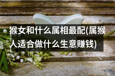 <h3>猴女和什么属相最配(属猴人适合做什么生意赚钱)