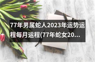 77年男属蛇人2023年运势运程每月运程(77年蛇女2023年每月运势及运程)