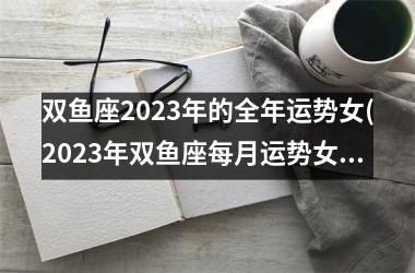 双鱼座2023年的全年运势女(2023年双鱼座每月运势女孩)